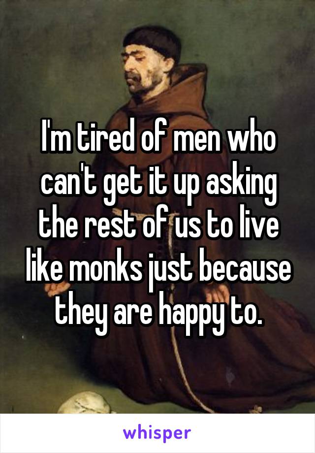 I'm tired of men who can't get it up asking the rest of us to live like monks just because they are happy to.