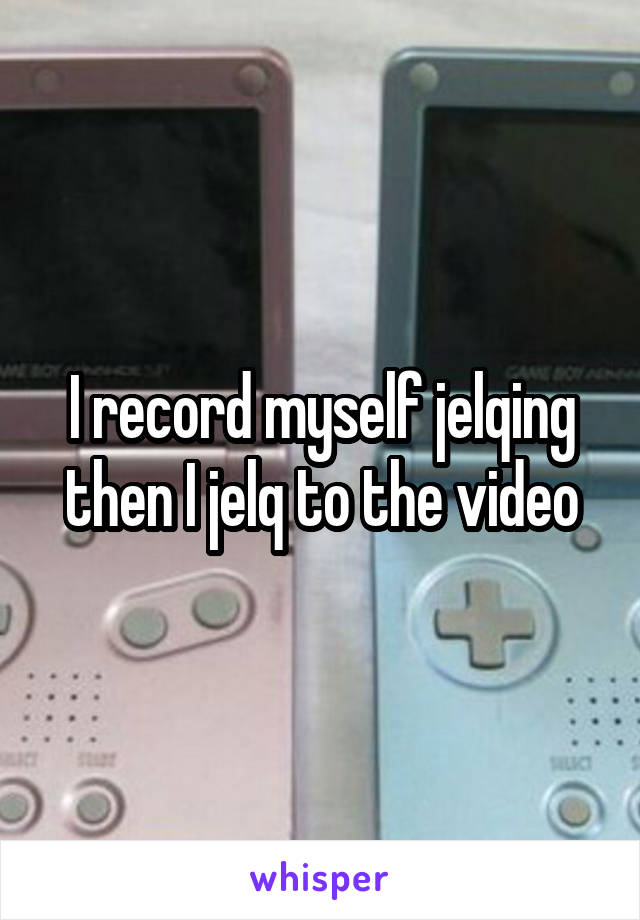 I record myself jelqing then I jelq to the video