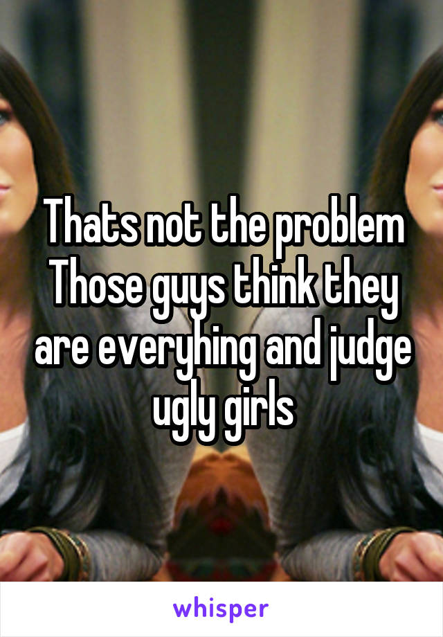 Thats not the problem
Those guys think they are everyhing and judge ugly girls