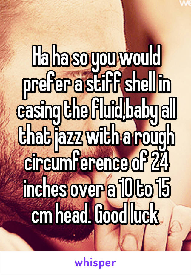 Ha ha so you would prefer a stiff shell in casing the fluid,baby all that jazz with a rough circumference of 24 inches over a 10 to 15 cm head. Good luck 