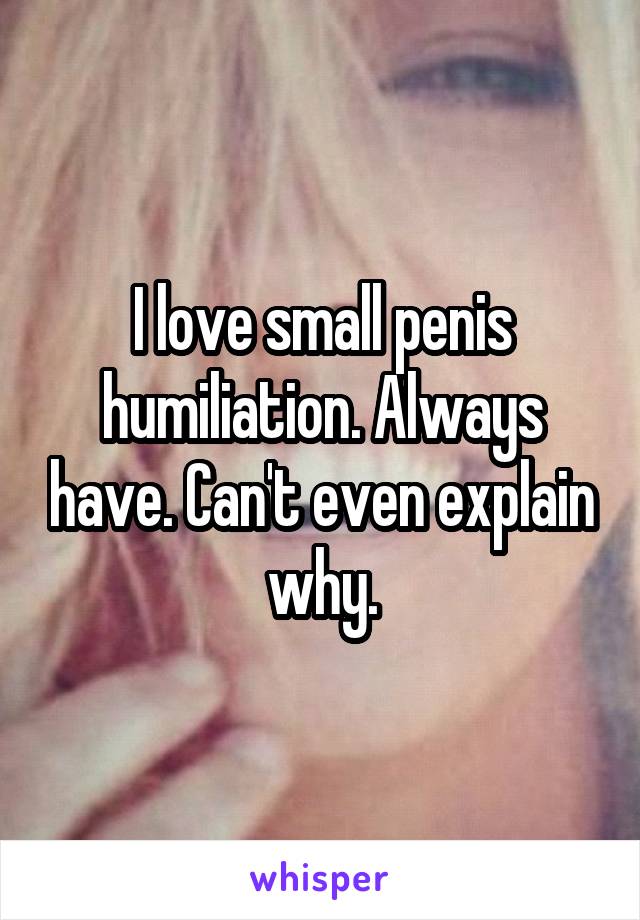 I love small penis humiliation. Always have. Can't even explain why.