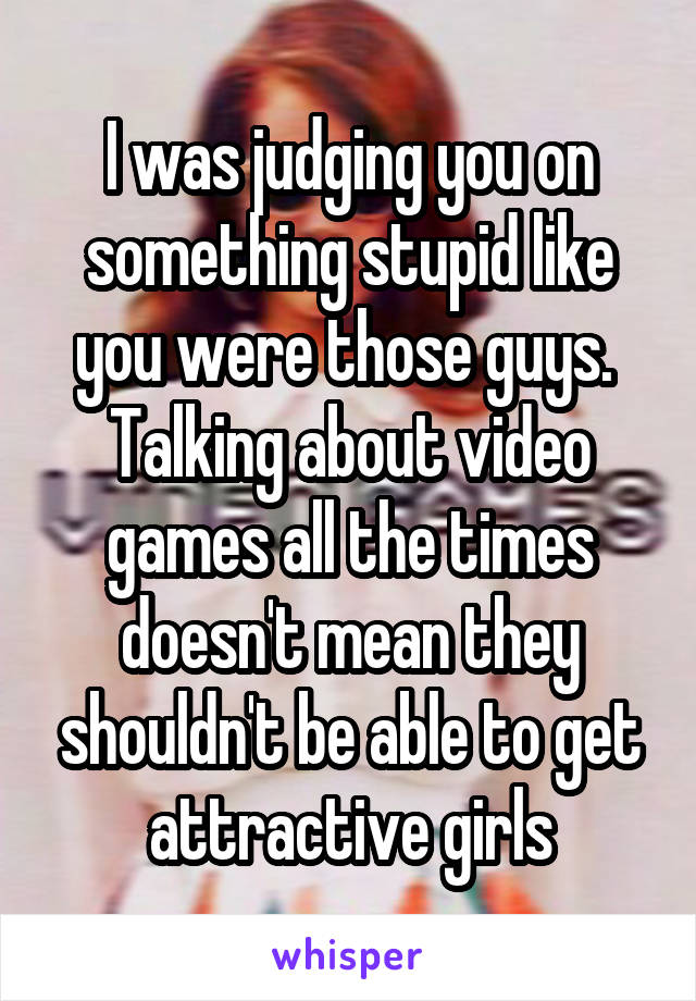 I was judging you on something stupid like you were those guys. 
Talking about video games all the times doesn't mean they shouldn't be able to get attractive girls