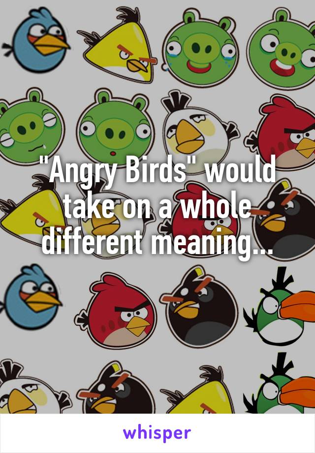 "Angry Birds" would take on a whole different meaning...
