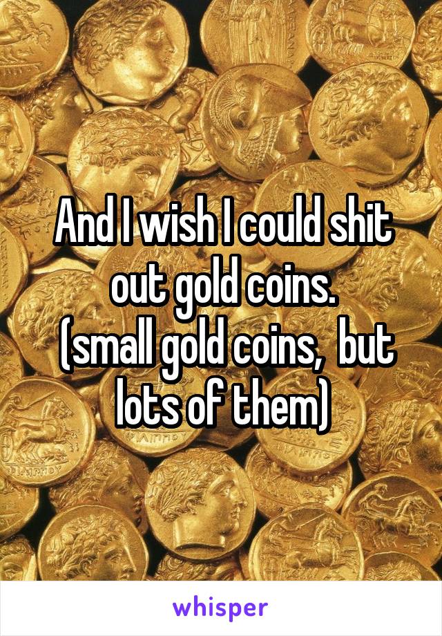 And I wish I could shit out gold coins.
 (small gold coins,  but lots of them)