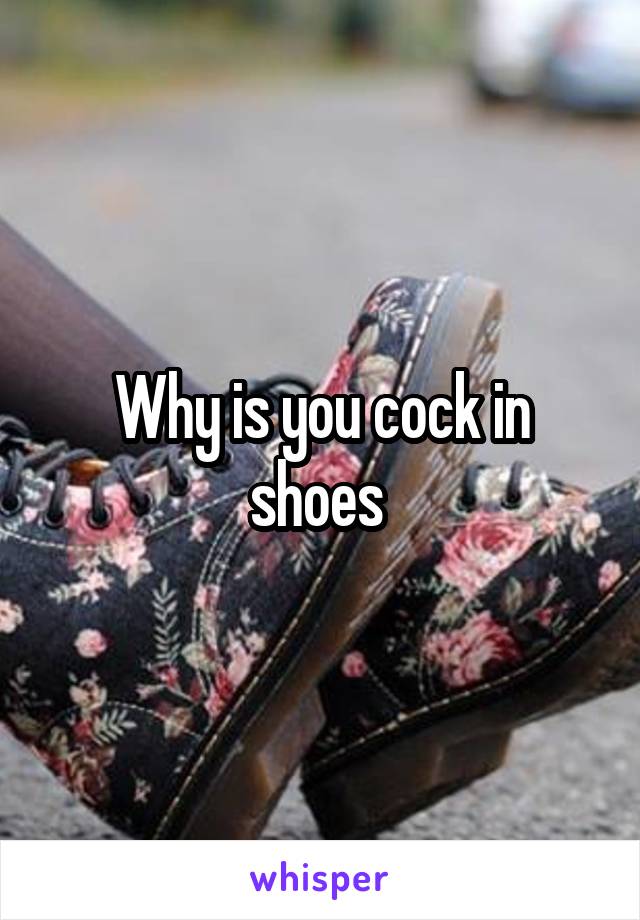 Why is you cock in shoes 