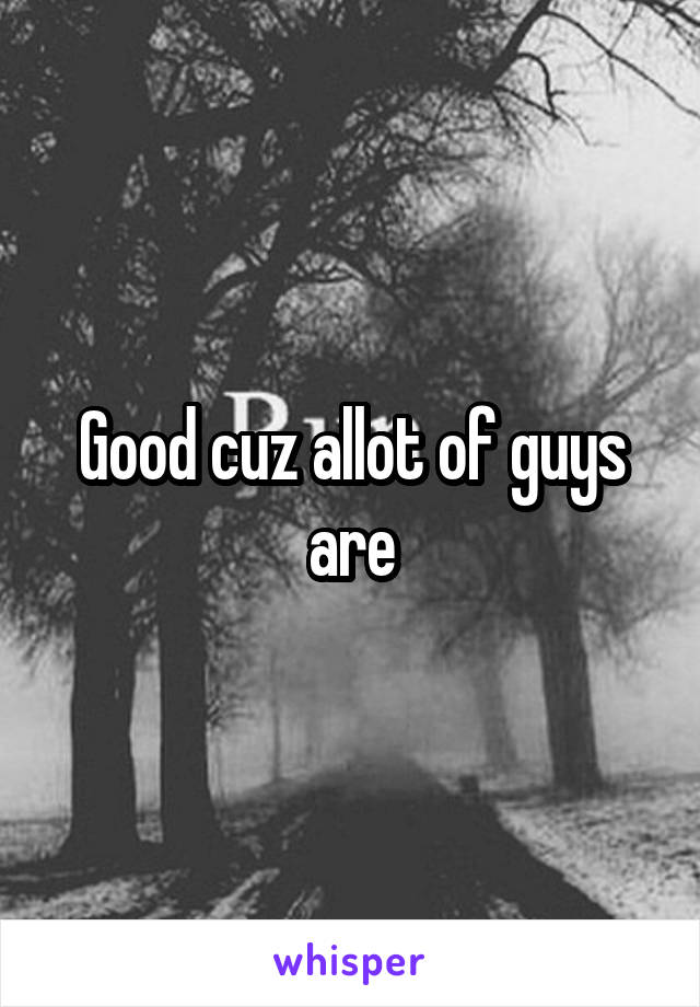Good cuz allot of guys are