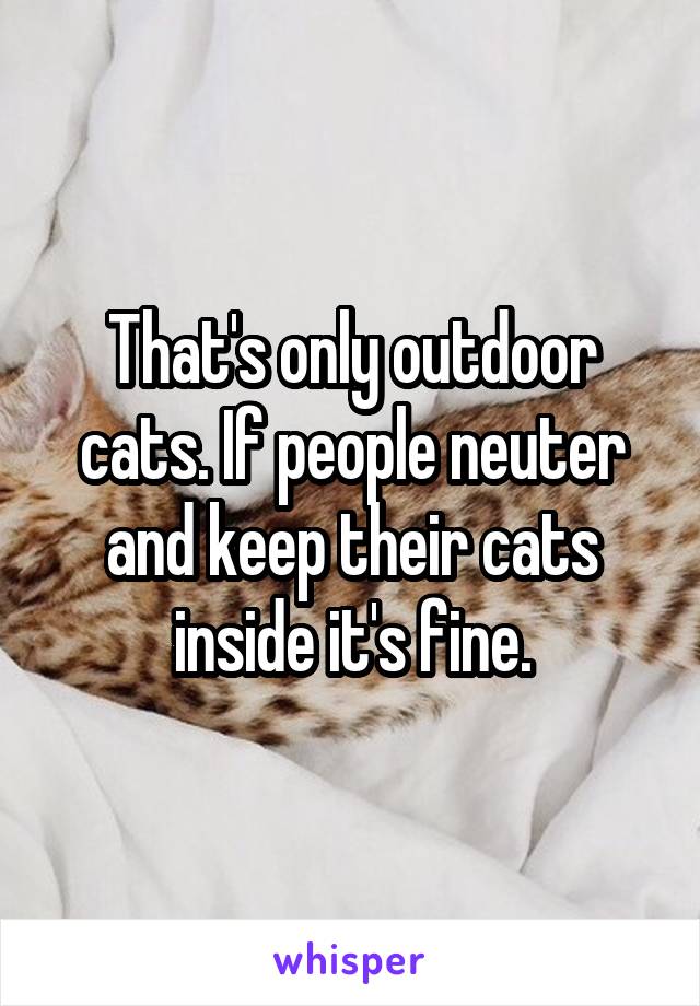 That's only outdoor cats. If people neuter and keep their cats inside it's fine.