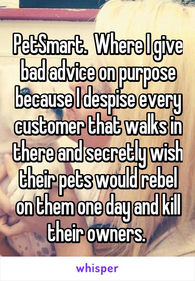 PetSmart.  Where I give bad advice on purpose because I despise every customer that walks in there and secretly wish their pets would rebel on them one day and kill their owners. 