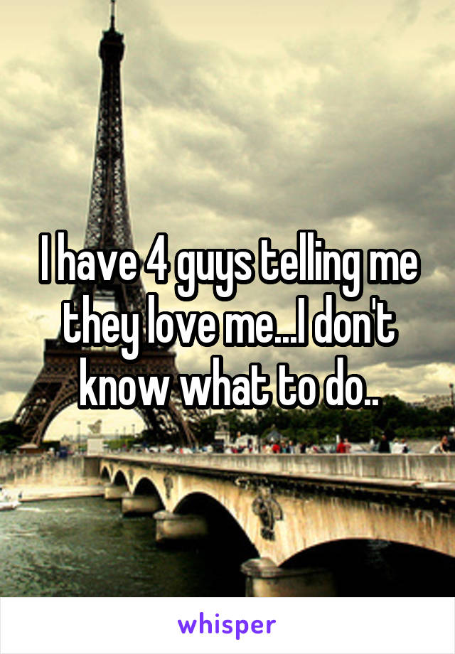 I have 4 guys telling me they love me...I don't know what to do..