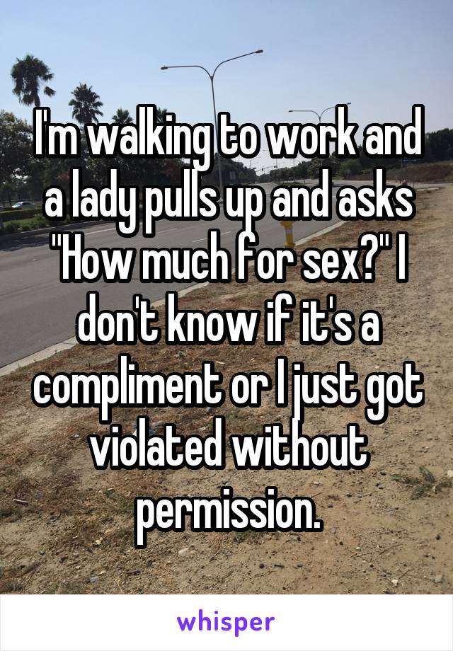 I'm walking to work and a lady pulls up and asks "How much for sex?" I don't know if it's a compliment or I just got violated without permission.