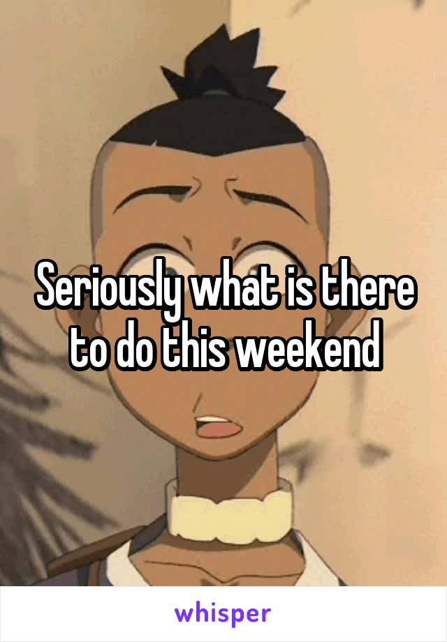 Seriously what is there to do this weekend