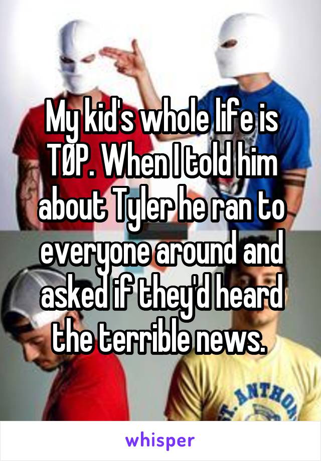 My kid's whole life is TØP. When I told him about Tyler he ran to everyone around and asked if they'd heard the terrible news. 