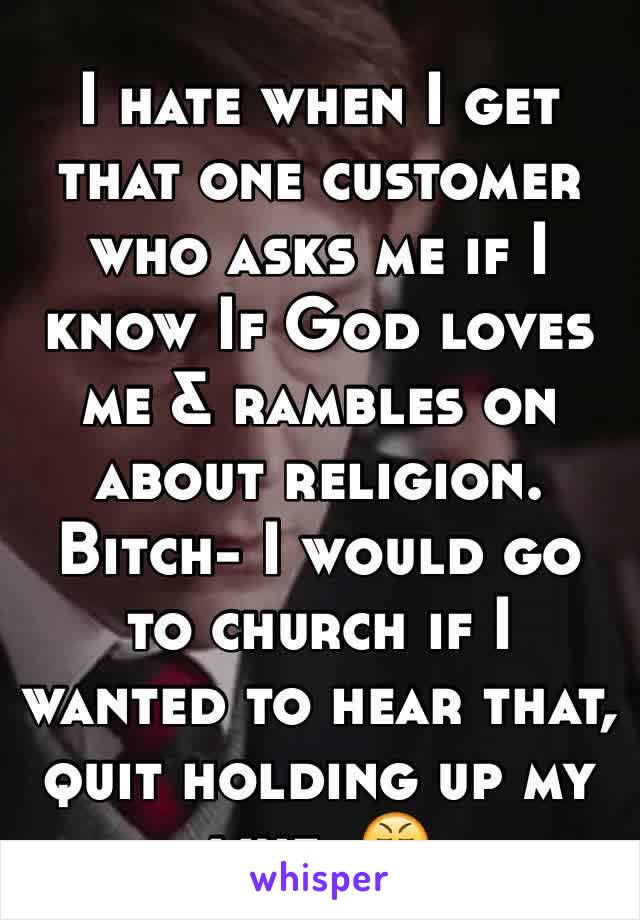 I hate when I get that one customer who asks me if I know If God loves me & rambles on about religion. Bitch- I would go to church if I wanted to hear that, quit holding up my line. 😤