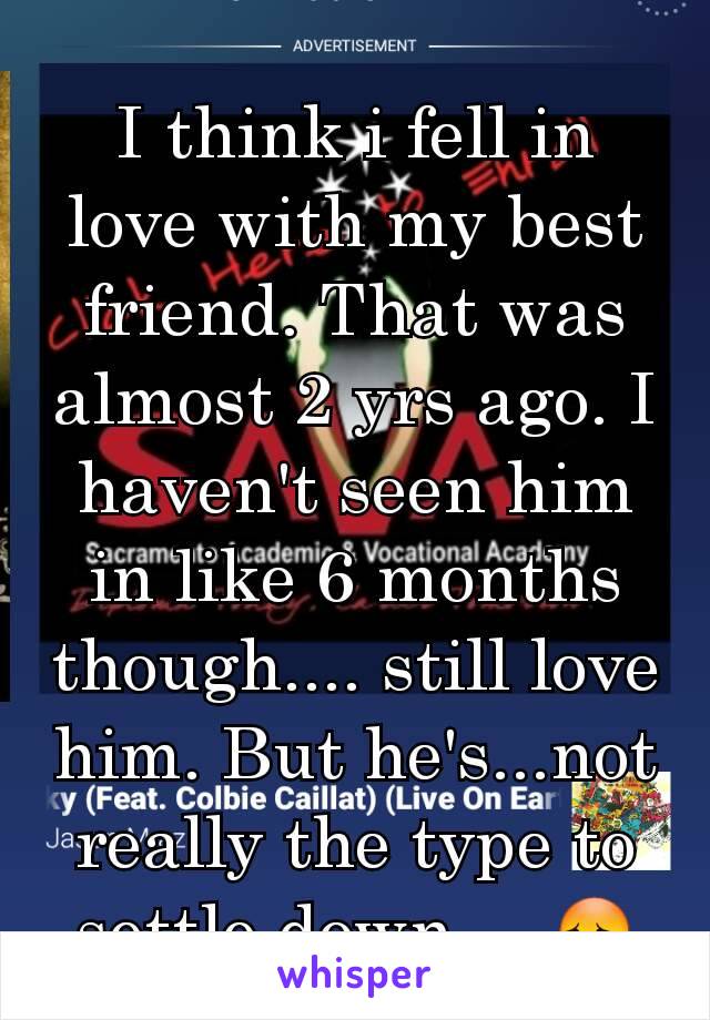 I think i fell in love with my best friend. That was almost 2 yrs ago. I haven't seen him in like 6 months though.... still love him. But he's...not really the type to settle down.... 😳