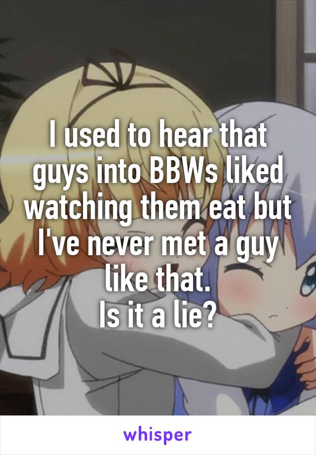 I used to hear that guys into BBWs liked watching them eat but I've never met a guy like that.
Is it a lie?