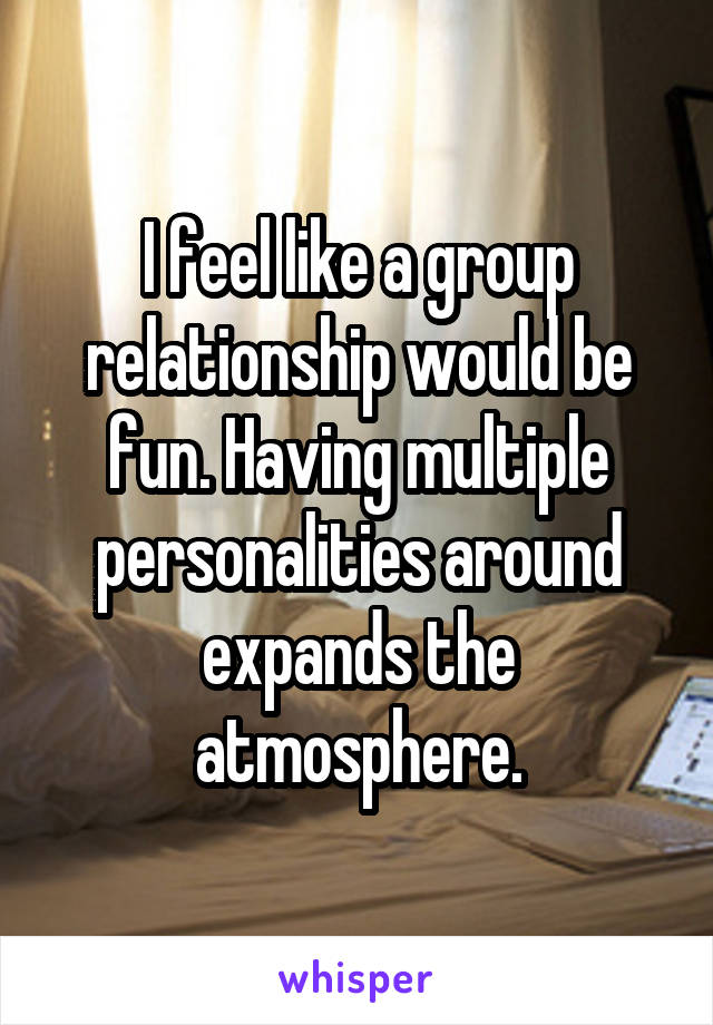 I feel like a group relationship would be fun. Having multiple personalities around expands the atmosphere.