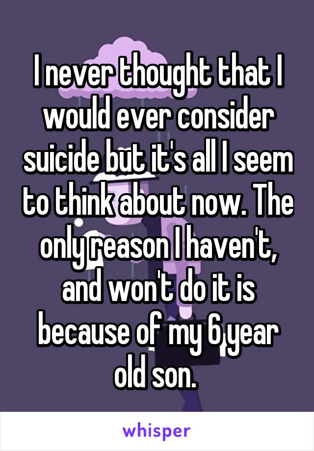 I never thought that I would ever consider suicide but it's all I seem to think about now. The only reason I haven't, and won't do it is because of my 6 year old son. 