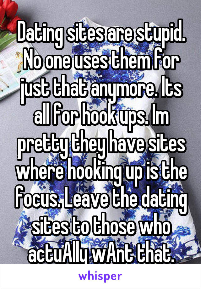 Dating sites are stupid. No one uses them for just that anymore. Its all for hook ups. Im pretty they have sites where hooking up is the focus. Leave the dating sites to those who actuAlly wAnt that.