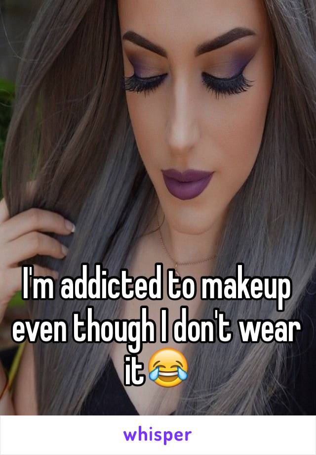 I'm addicted to makeup even though I don't wear it😂