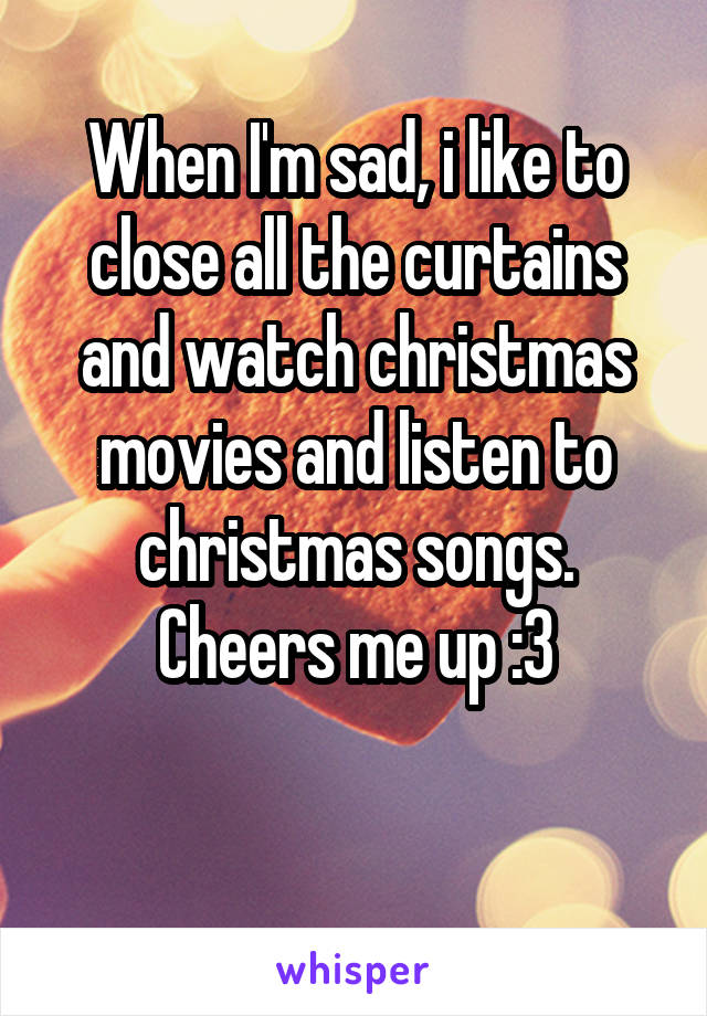 When I'm sad, i like to close all the curtains and watch christmas movies and listen to christmas songs. Cheers me up :3

