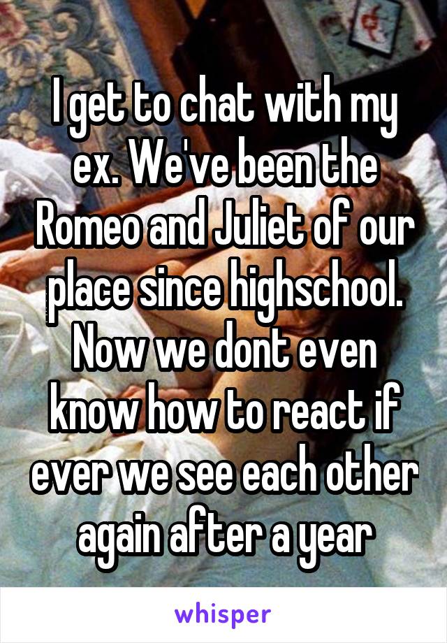 I get to chat with my ex. We've been the Romeo and Juliet of our place since highschool. Now we dont even know how to react if ever we see each other again after a year