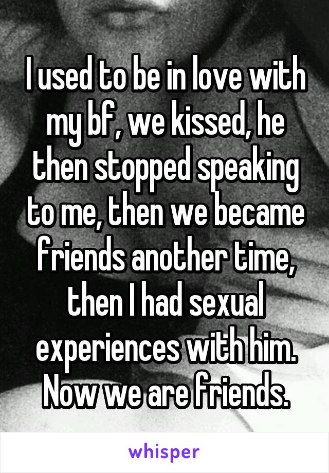 I used to be in love with my bf, we kissed, he then stopped speaking to me, then we became friends another time, then I had sexual experiences with him. Now we are friends.