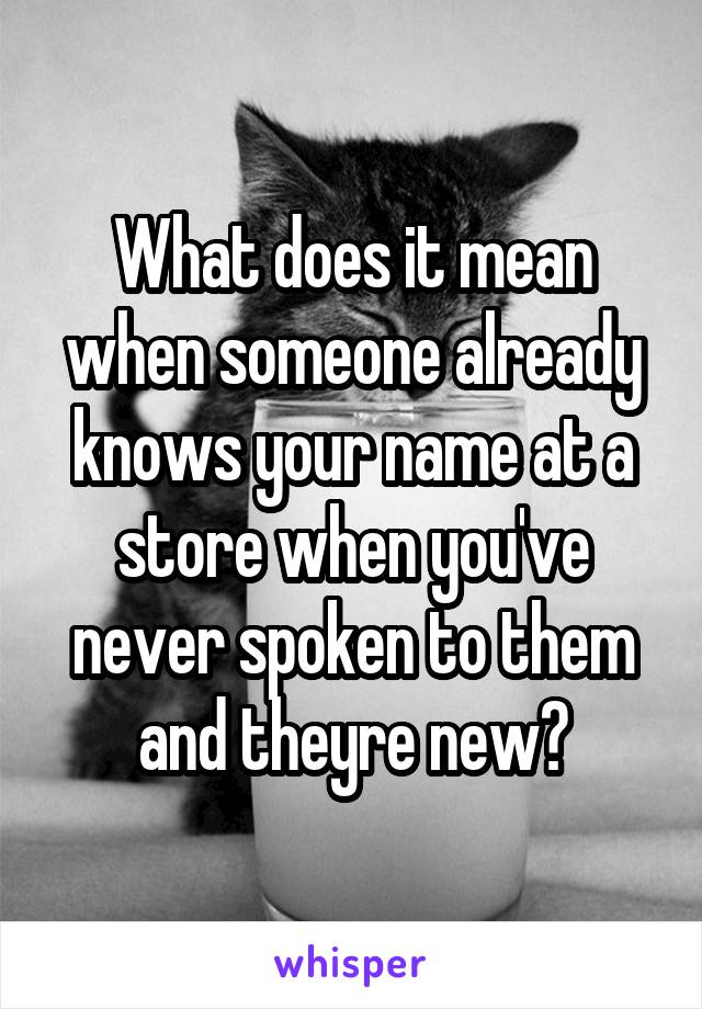 What does it mean when someone already knows your name at a store when you've never spoken to them and theyre new?