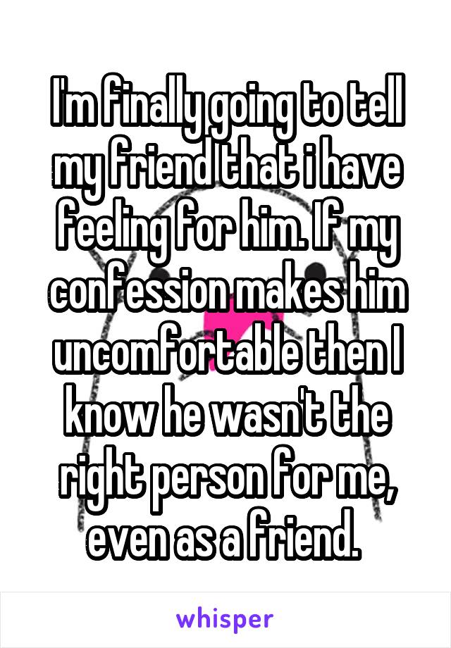 I'm finally going to tell my friend that i have feeling for him. If my confession makes him uncomfortable then I know he wasn't the right person for me, even as a friend. 