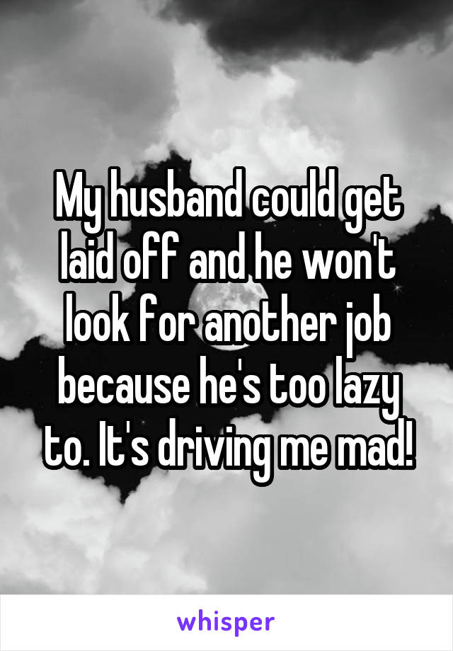 My husband could get laid off and he won't look for another job because he's too lazy to. It's driving me mad!