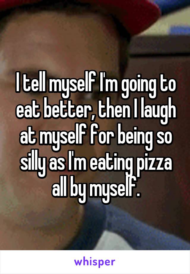 I tell myself I'm going to eat better, then I laugh at myself for being so silly as I'm eating pizza all by myself.