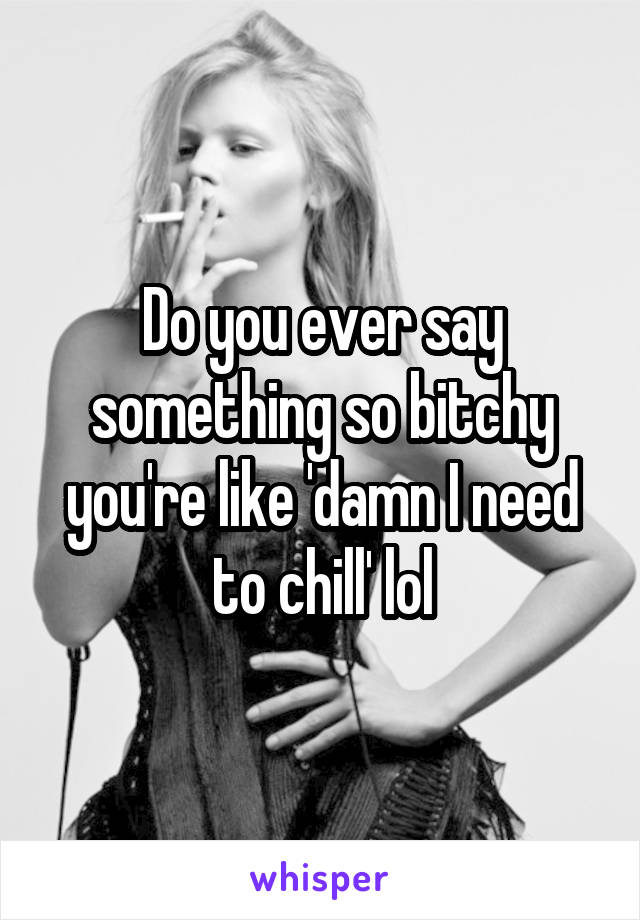 Do you ever say something so bitchy you're like 'damn I need to chill' lol