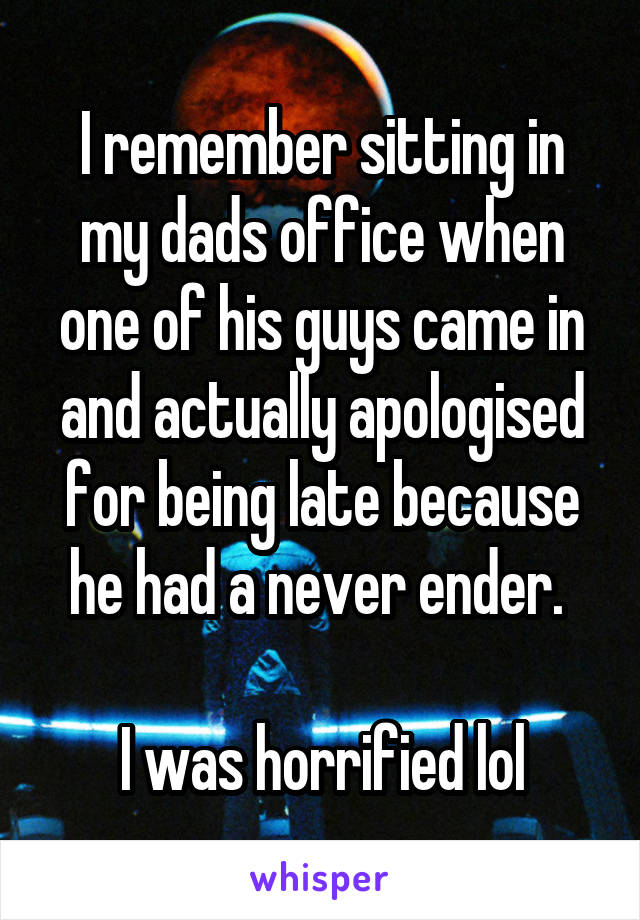 I remember sitting in my dads office when one of his guys came in and actually apologised for being late because he had a never ender. 

I was horrified lol