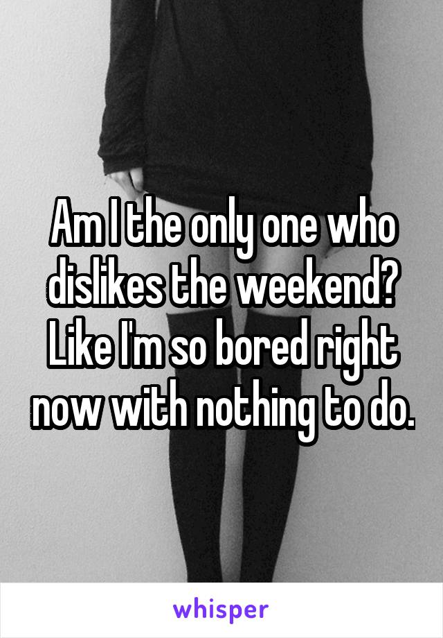 Am I the only one who dislikes the weekend? Like I'm so bored right now with nothing to do.