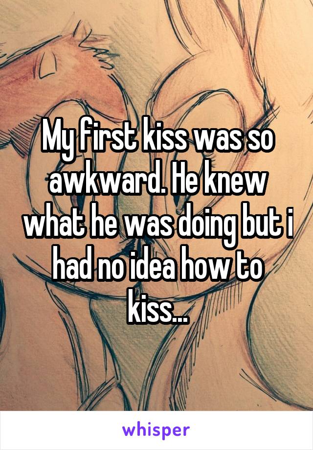 My first kiss was so awkward. He knew what he was doing but i had no idea how to kiss...