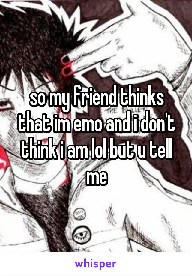 so my friend thinks that im emo and i don't
think i am lol but u tell me