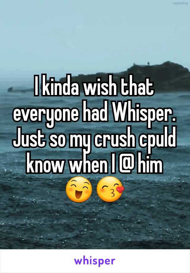 I kinda wish that everyone had Whisper.
Just so my crush cpuld know when I @ him 😄😙