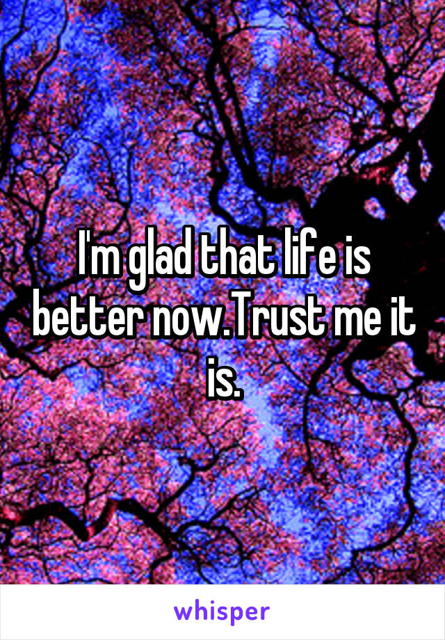 I'm glad that life is better now.Trust me it is.