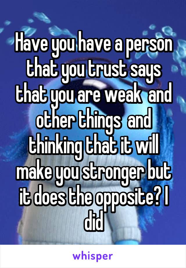 Have you have a person that you trust says that you are weak  and other things  and thinking that it will make you stronger but it does the opposite? I did