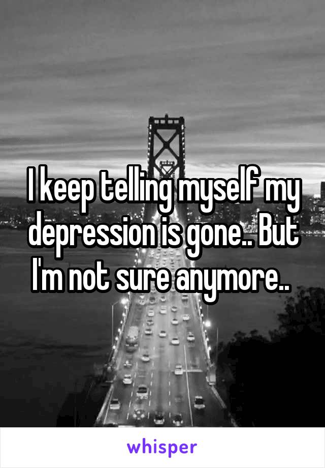 I keep telling myself my depression is gone.. But I'm not sure anymore.. 