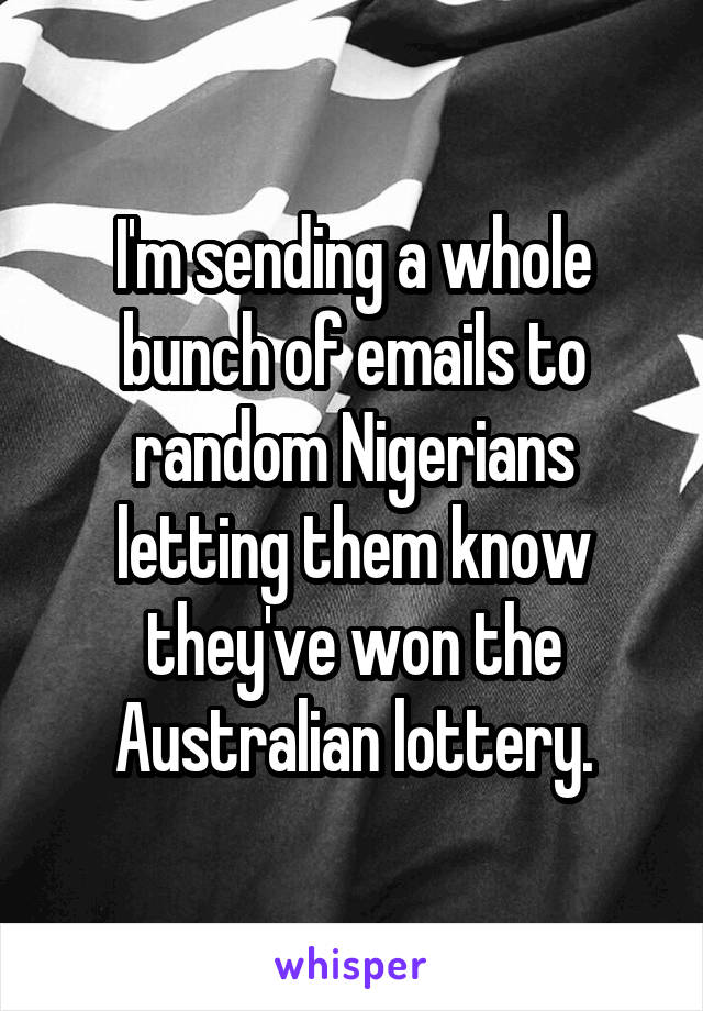 I'm sending a whole bunch of emails to random Nigerians letting them know they've won the Australian lottery.