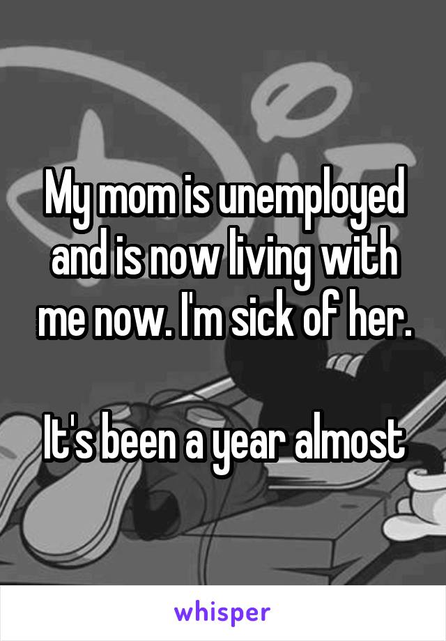 My mom is unemployed and is now living with me now. I'm sick of her.

It's been a year almost