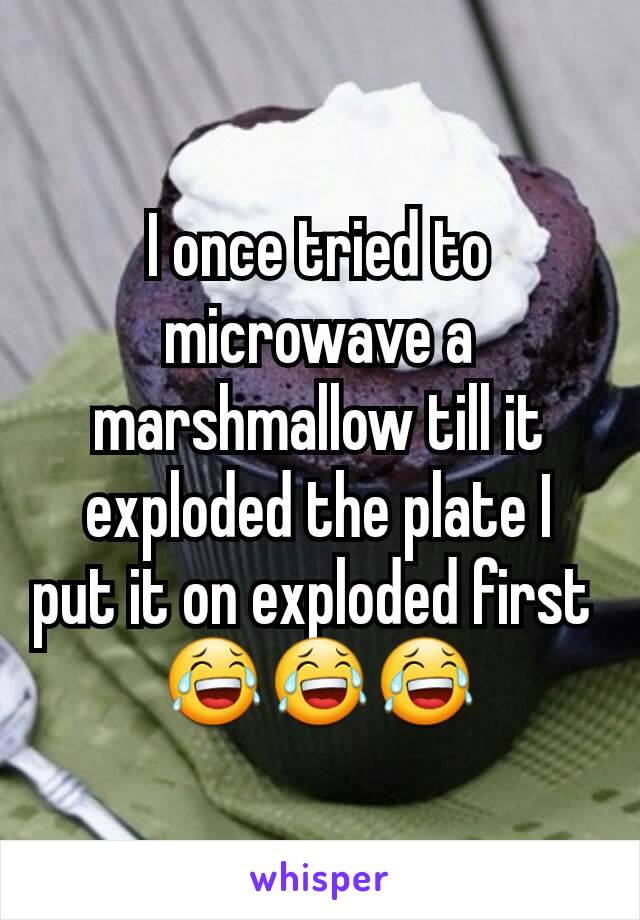 I once tried to microwave a marshmallow till it exploded the plate I put it on exploded first 
😂😂😂