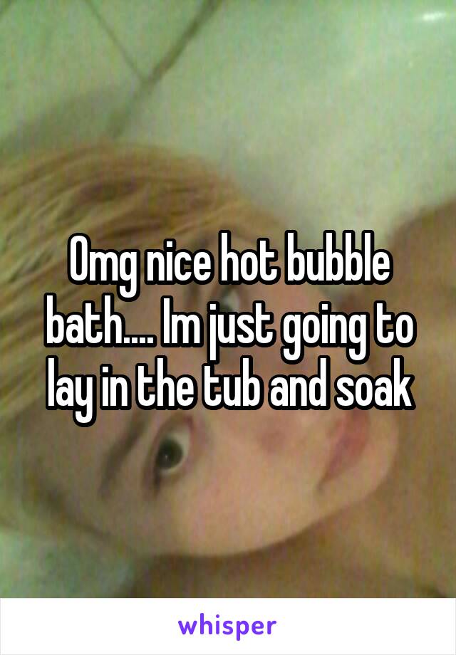 Omg nice hot bubble bath.... Im just going to lay in the tub and soak