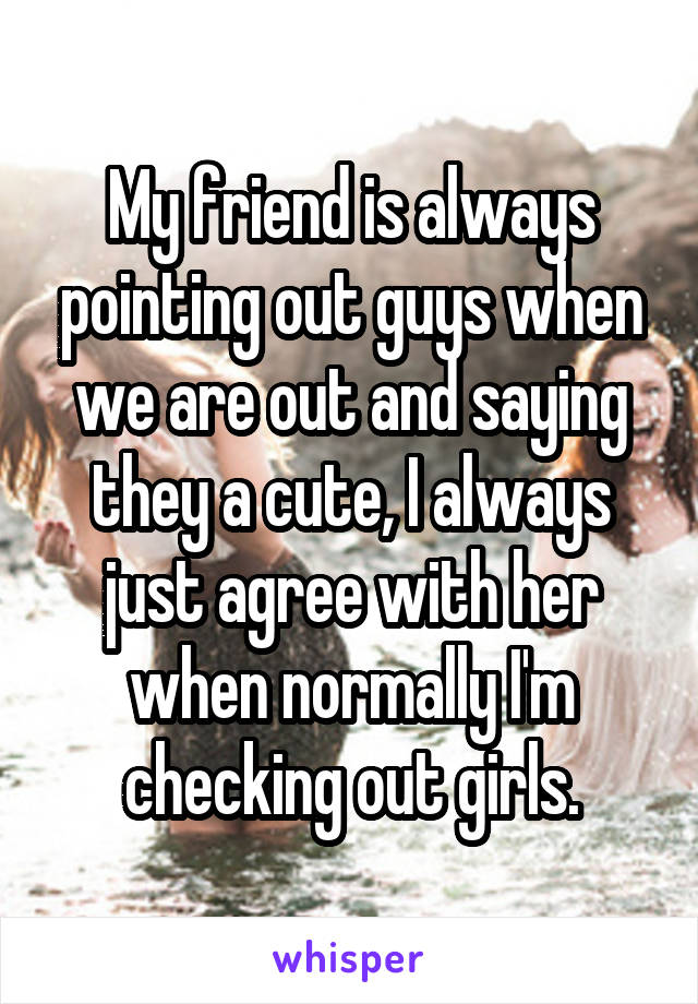 My friend is always pointing out guys when we are out and saying they a cute, I always just agree with her when normally I'm checking out girls.