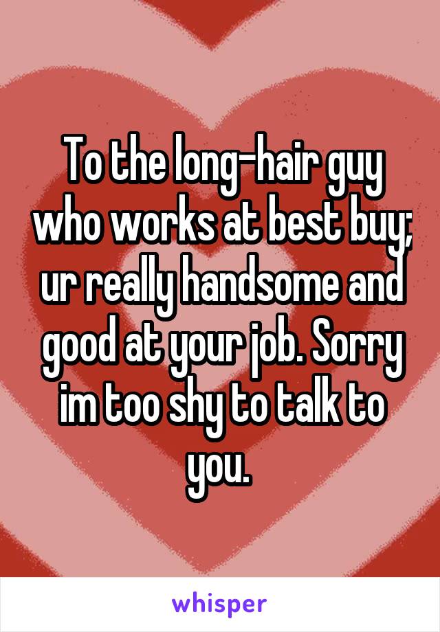 To the long-hair guy who works at best buy; ur really handsome and good at your job. Sorry im too shy to talk to you. 