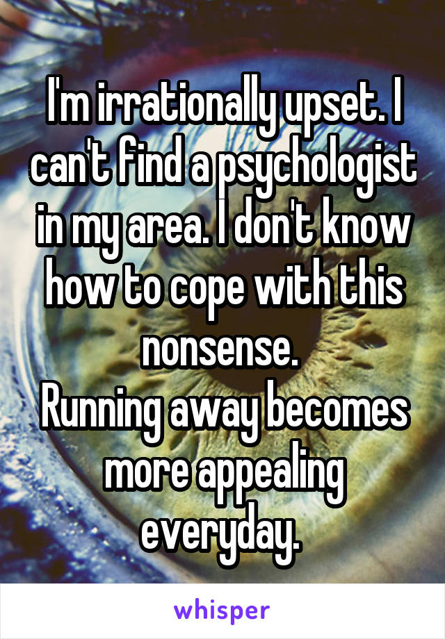 I'm irrationally upset. I can't find a psychologist in my area. I don't know how to cope with this nonsense. 
Running away becomes more appealing everyday. 