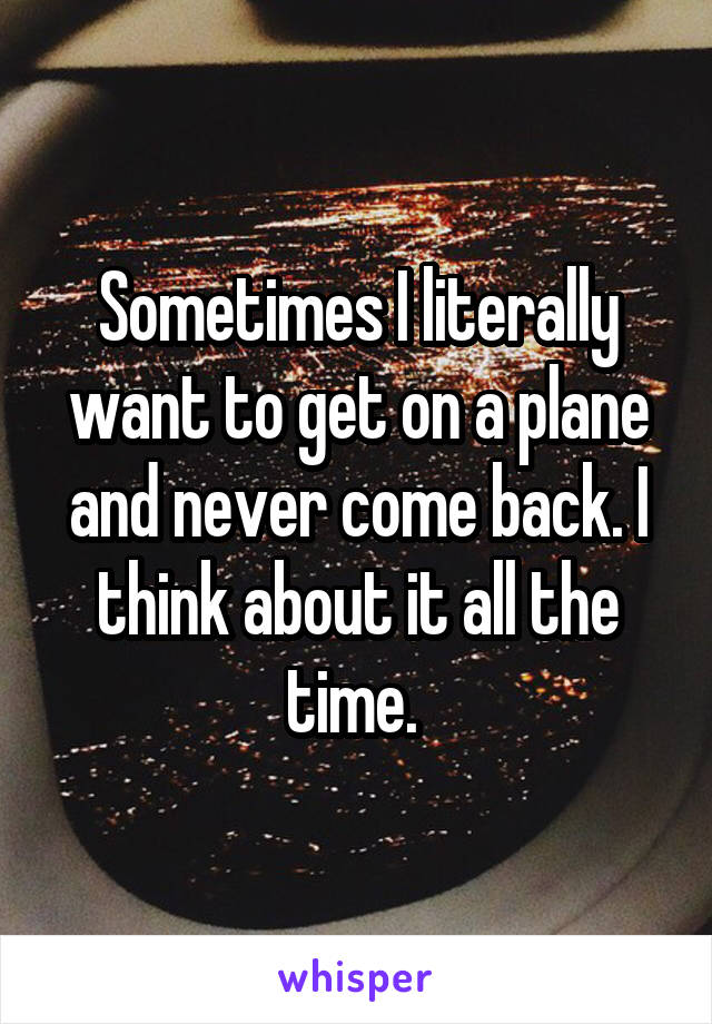 Sometimes I literally want to get on a plane and never come back. I think about it all the time. 