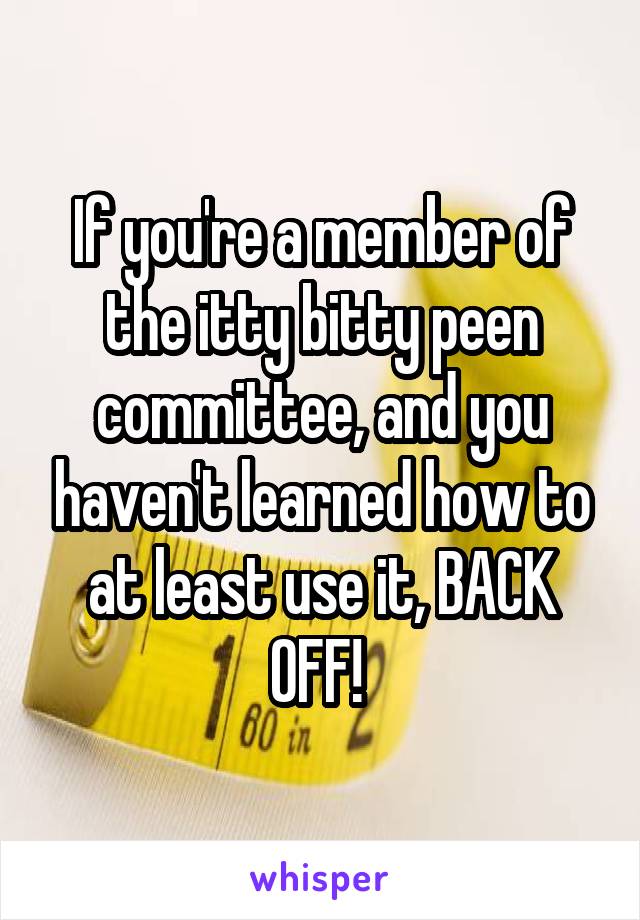 If you're a member of the itty bitty peen committee, and you haven't learned how to at least use it, BACK OFF! 