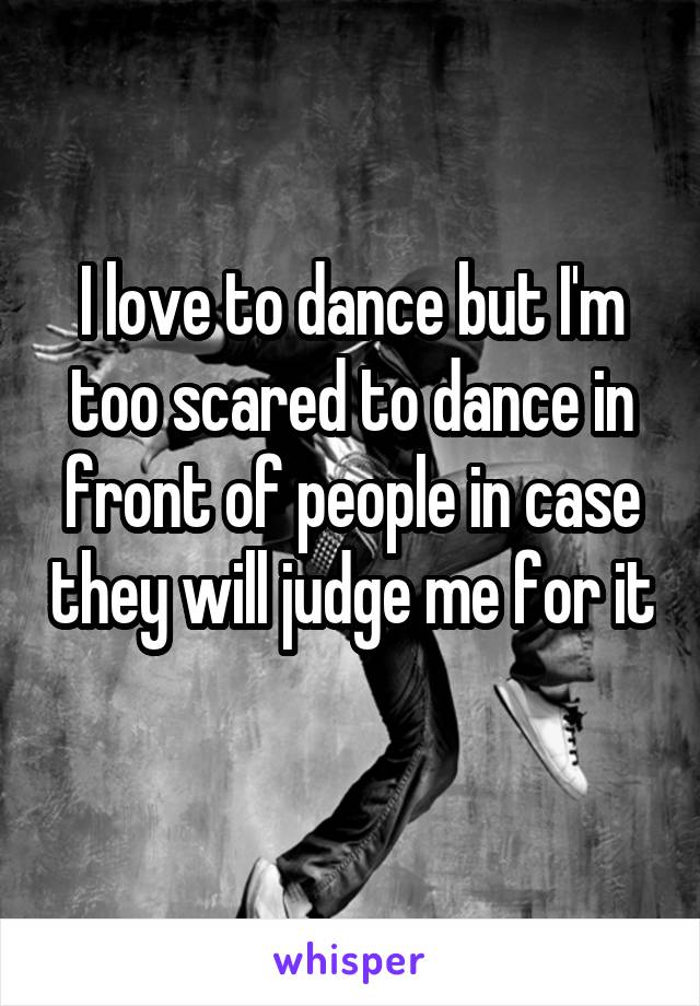 I love to dance but I'm too scared to dance in front of people in case they will judge me for it 