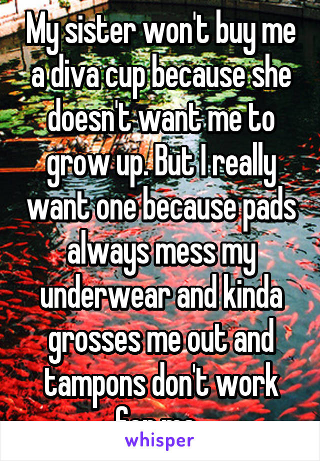 My sister won't buy me a diva cup because she doesn't want me to grow up. But I really want one because pads always mess my underwear and kinda grosses me out and tampons don't work for me. 